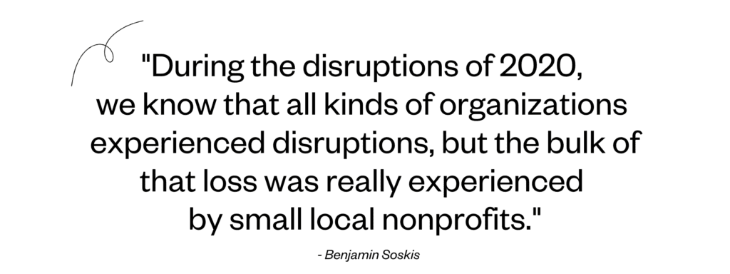 "During the disruptions of 2020, 
we know that all kinds of organizations 
experienced disruptions, but the bulk of that loss was really experienced 
by small local nonprofits." - - Benjamin Soskis