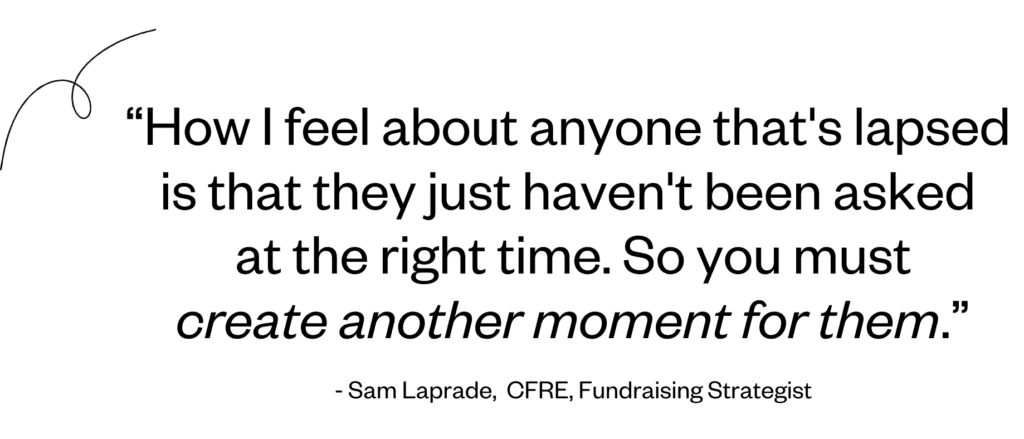 “How I feel about anyone that's lapsed is that they just haven't been asked at the right time. So you must create another moment for them.” - Sam Laprade.