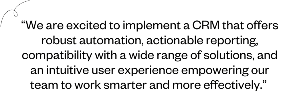 “We are excited to implement a CRM that offers robust automation, actionable reporting, compatibility with a wide range of solutions and an intuitive user experience empowering our team to work smarter and more effectively.” 