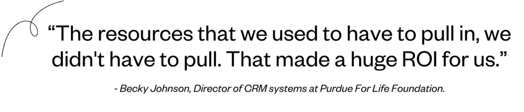 “The resources that we used to have to pull in, we didn't have to pull. That made a huge ROI for us.” - Becky Johnson, Director of CRM systems at Purdue For Life Foundation.