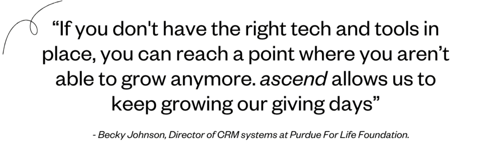 "If you don't have the right tech and tools in place, you can reach a point where you aren’t able to grow anymore. ascend allows us to keep growing our giving days." - Becky Johnson, Director of CRM systems at Purdue For Life Foundation.