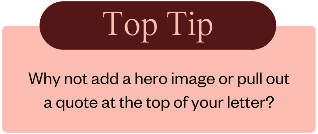 Why not add a hero image, or pull out quote to the top of your letter?