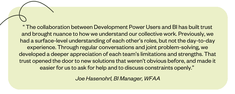 “ The collaboration between Development Power Users and BI has built trust and brought nuance to how we understand our collective work. Previously, we had a surface-level understanding of each other’s roles, but not the day-to-day experience. Through regular conversations and joint problem-solving, we developed a deeper appreciation of each team’s limitations and strengths. That trust opened the door to new solutions that weren’t obvious before, and made it easier for us to ask for help and to discuss constraints openly.” 
Joe Hasenohrl, BI Manager, WFAA 