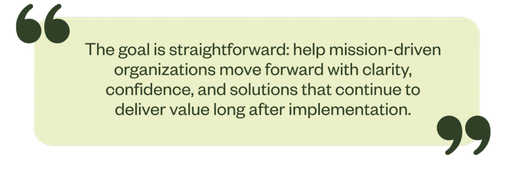 The goal is straightforward: help mission-driven organizations move forward with clarity, confidence, and solutions that continue to deliver value long after implementation.
