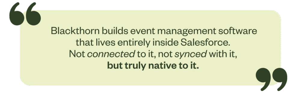 Blackthorn builds event management software that lives entirely inside Salesforce, not connected to it, not synced with it, but truly native to it.