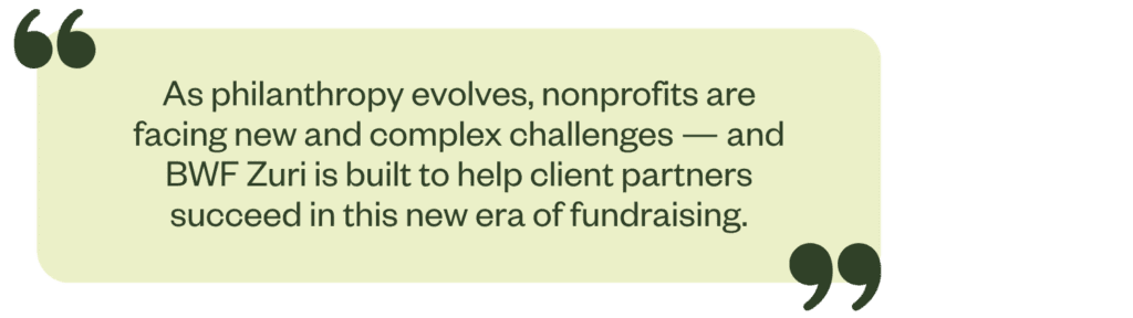 "As philanthropy evolves, nonprofits are facing new and complex challenges. BWF Zuri is built to help client partners succeed in this new era of fundraising."