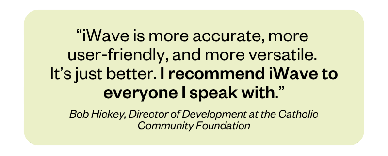 “iWave is more accurate, more user-friendly, and more versatile. It’s just better. I recommend iWave to everyone I speak with.” Bob Hickey, Director of Development at the Catholic Community Foundation